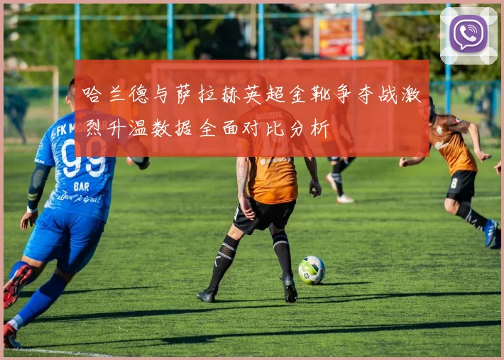 哈兰德与萨拉赫英超金靴争夺战激烈升温数据全面对比分析